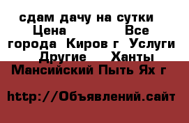 сдам дачу на сутки › Цена ­ 10 000 - Все города, Киров г. Услуги » Другие   . Ханты-Мансийский,Пыть-Ях г.